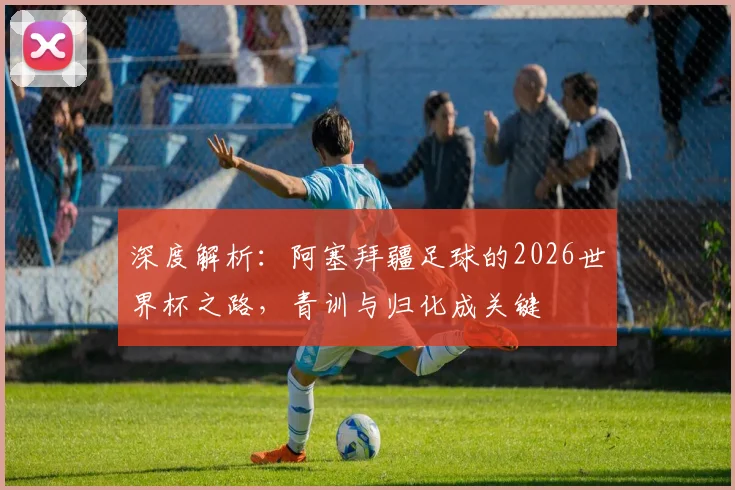 深度解析：阿塞拜疆足球的2026世界杯之路，青训与归化成关键