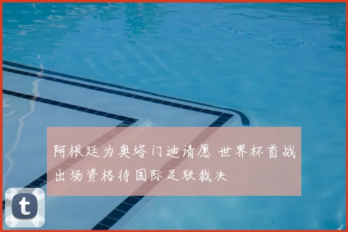 阿根廷为奥塔门迪请愿 世界杯首战出场资格待国际足联裁决