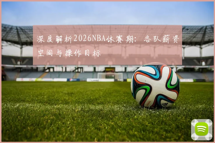 深度解析2026NBA休赛期：各队薪资空间与操作目标