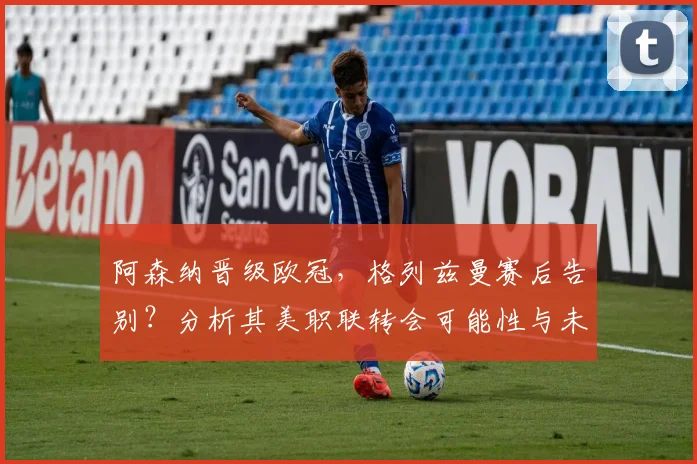 阿森纳晋级欧冠,格列兹曼赛后告别?分析其美职联转会可能性与未来去向