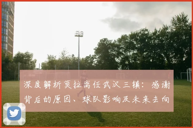 深度解析莫拉离任武汉三镇:感谢背后的原因、球队影响及未来去向
