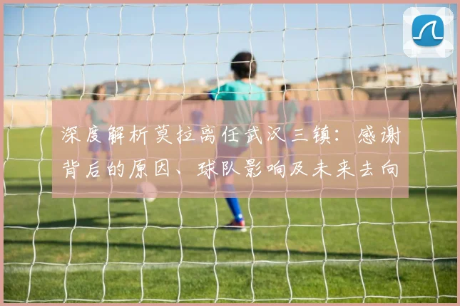 深度解析莫拉离任武汉三镇：感谢背后的原因、球队影响及未来去向