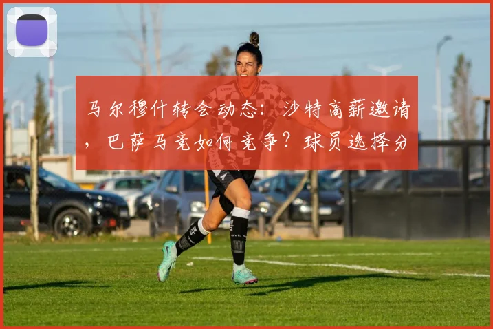 马尔穆什转会动态：沙特高薪邀请，巴萨马竞如何竞争？球员选择分析