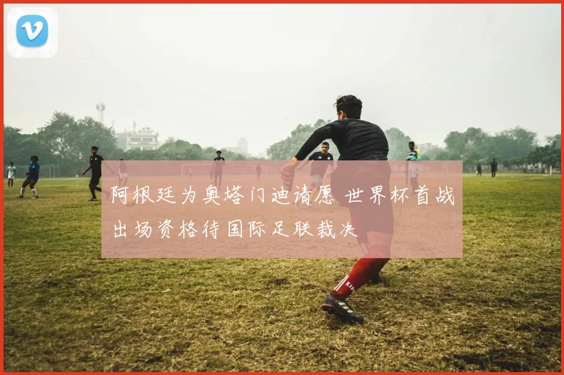 阿根廷为奥塔门迪请愿 世界杯首战出场资格待国际足联裁决