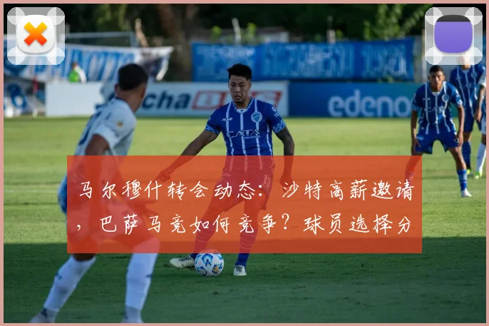 马尔穆什转会动态:沙特高薪邀请,巴萨马竞如何竞争?球员选择分析